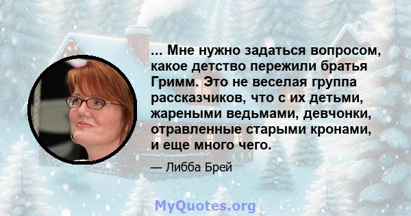 ... Мне нужно задаться вопросом, какое детство пережили братья Гримм. Это не веселая группа рассказчиков, что с их детьми, жареными ведьмами, девчонки, отравленные старыми кронами, и еще много чего.