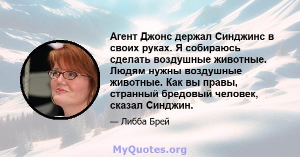 Агент Джонс держал Синджинс в своих руках. Я собираюсь сделать воздушные животные. Людям нужны воздушные животные. Как вы правы, странный бредовый человек, сказал Синджин.