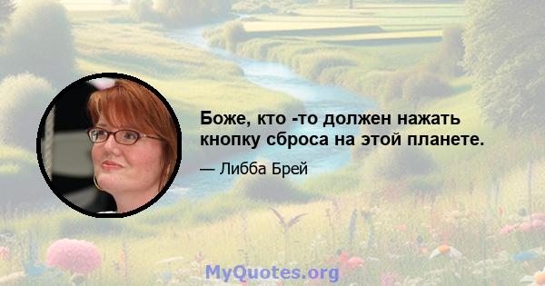 Боже, кто -то должен нажать кнопку сброса на этой планете.