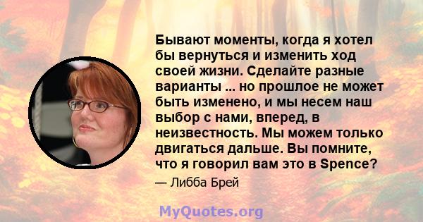 Бывают моменты, когда я хотел бы вернуться и изменить ход своей жизни. Сделайте разные варианты ... но прошлое не может быть изменено, и мы несем наш выбор с нами, вперед, в неизвестность. Мы можем только двигаться