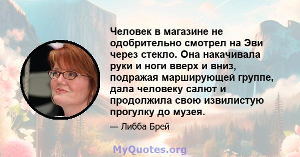 Человек в магазине не одобрительно смотрел на Эви через стекло. Она накачивала руки и ноги вверх и вниз, подражая марширующей группе, дала человеку салют и продолжила свою извилистую прогулку до музея.