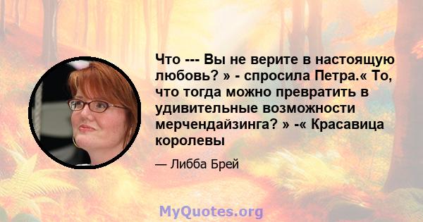 Что --- Вы не верите в настоящую любовь? » - спросила Петра.« То, что тогда можно превратить в удивительные возможности мерчендайзинга? » -« Красавица королевы