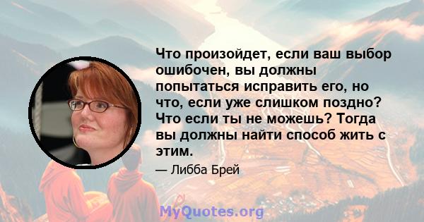 Что произойдет, если ваш выбор ошибочен, вы должны попытаться исправить его, но что, если уже слишком поздно? Что если ты не можешь? Тогда вы должны найти способ жить с этим.