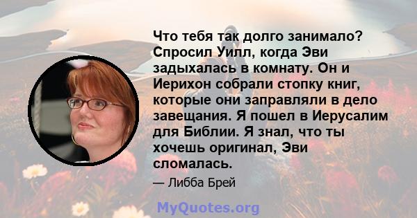 Что тебя так долго занимало? Спросил Уилл, когда Эви задыхалась в комнату. Он и Иерихон собрали стопку книг, которые они заправляли в дело завещания. Я пошел в Иерусалим для Библии. Я знал, что ты хочешь оригинал, Эви