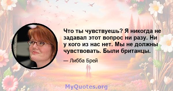 Что ты чувствуешь? Я никогда не задавал этот вопрос ни разу. Ни у кого из нас нет. Мы не должны чувствовать. Были британцы.