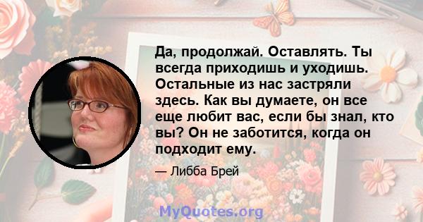 Да, продолжай. Оставлять. Ты всегда приходишь и уходишь. Остальные из нас застряли здесь. Как вы думаете, он все еще любит вас, если бы знал, кто вы? Он не заботится, когда он подходит ему.