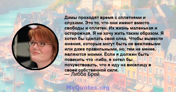 Дамы проходят время с сплетнями и слухами. Это то, что они имеют вместо свободы и сплетен. Их жизнь маленькая и осторожная. Я не хочу жить таким образом. Я хотел бы сделать свой след. Чтобы вывести мнения, которые могут 