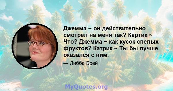 Джемма ~ он действительно смотрел на меня так? Картик ~ Что? Джемма ~ как кусок спелых фруктов? Катрик ~ Ты бы лучше оказался с ним.