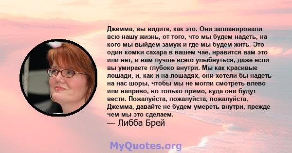 Джемма, вы видите, как это. Они запланировали всю нашу жизнь, от того, что мы будем надеть, на кого мы выйдем замуж и где мы будем жить. Это один комки сахара в вашем чае, нравится вам это или нет, и вам лучше всего