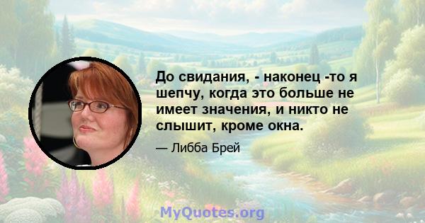 До свидания, - наконец -то я шепчу, когда это больше не имеет значения, и никто не слышит, кроме окна.