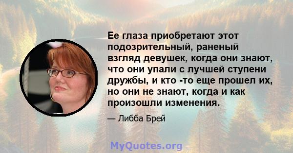 Ее глаза приобретают этот подозрительный, раненый взгляд девушек, когда они знают, что они упали с лучшей ступени дружбы, и кто -то еще прошел их, но они не знают, когда и как произошли изменения.