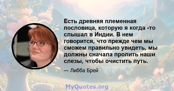 Есть древняя племенная пословица, которую я когда -то слышал в Индии. В нем говорится, что прежде чем мы сможем правильно увидеть, мы должны сначала пролить наши слезы, чтобы очистить путь.