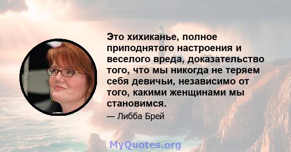 Это хихиканье, полное приподнятого настроения и веселого вреда, доказательство того, что мы никогда не теряем себя девичьи, независимо от того, какими женщинами мы становимся.