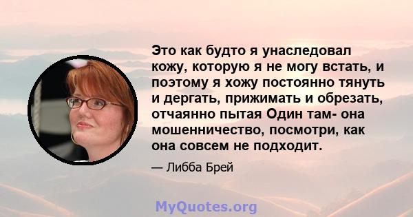 Это как будто я унаследовал кожу, которую я не могу встать, и поэтому я хожу постоянно тянуть и дергать, прижимать и обрезать, отчаянно пытая Один там- она ​​мошенничество, посмотри, как она совсем не подходит.