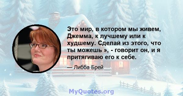 Это мир, в котором мы живем, Джемма, к лучшему или к худшему. Сделай из этого, что ты можешь », - говорит он, и я притягиваю его к себе.