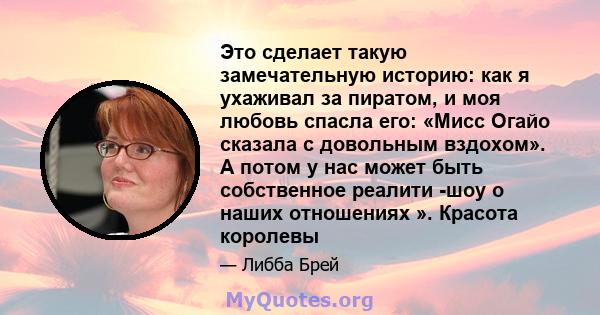 Это сделает такую ​​замечательную историю: как я ухаживал за пиратом, и моя любовь спасла его: «Мисс Огайо сказала с довольным вздохом». А потом у нас может быть собственное реалити -шоу о наших отношениях ». Красота