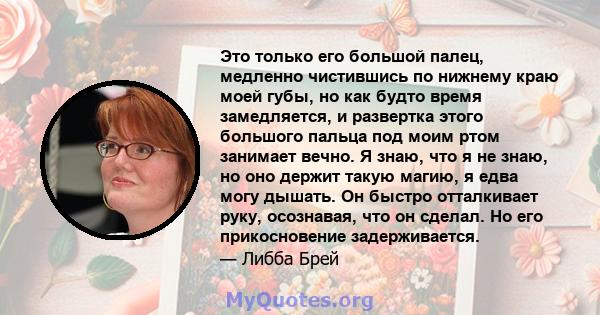 Это только его большой палец, медленно чистившись по нижнему краю моей губы, но как будто время замедляется, и развертка этого большого пальца под моим ртом занимает вечно. Я знаю, что я не знаю, но оно держит такую