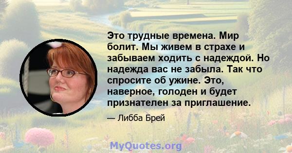 Это трудные времена. Мир болит. Мы живем в страхе и забываем ходить с надеждой. Но надежда вас не забыла. Так что спросите об ужине. Это, наверное, голоден и будет признателен за приглашение.