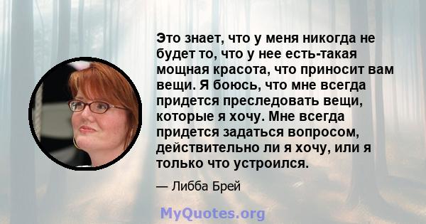 Это знает, что у меня никогда не будет то, что у нее есть-такая мощная красота, что приносит вам вещи. Я боюсь, что мне всегда придется преследовать вещи, которые я хочу. Мне всегда придется задаться вопросом,