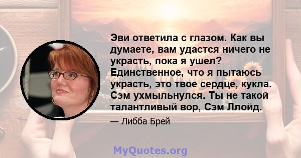 Эви ответила с глазом. Как вы думаете, вам удастся ничего не украсть, пока я ушел? Единственное, что я пытаюсь украсть, это твое сердце, кукла. Сэм ухмыльнулся. Ты не такой талантливый вор, Сэм Ллойд.