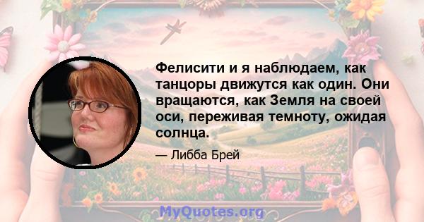 Фелисити и я наблюдаем, как танцоры движутся как один. Они вращаются, как Земля на своей оси, переживая темноту, ожидая солнца.