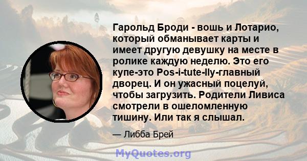 Гарольд Броди - вошь и Лотарио, который обманывает карты и имеет другую девушку на месте в ролике каждую неделю. Это его купе-это Pos-i-tute-lly-главный дворец. И он ужасный поцелуй, чтобы загрузить. Родители Ливиса