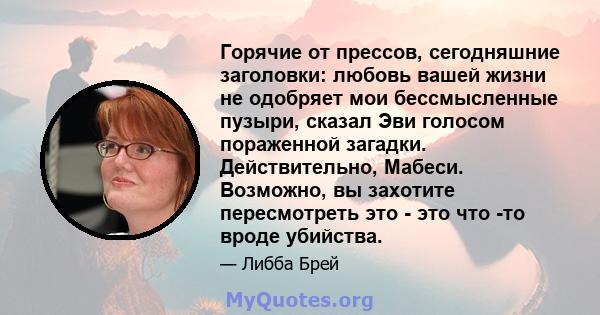 Горячие от прессов, сегодняшние заголовки: любовь вашей жизни не одобряет мои бессмысленные пузыри, сказал Эви голосом пораженной загадки. Действительно, Мабеси. Возможно, вы захотите пересмотреть это - это что -то