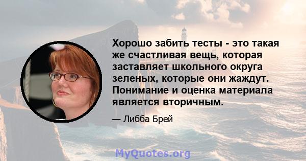 Хорошо забить тесты - это такая же счастливая вещь, которая заставляет школьного округа зеленых, которые они жаждут. Понимание и оценка материала является вторичным.