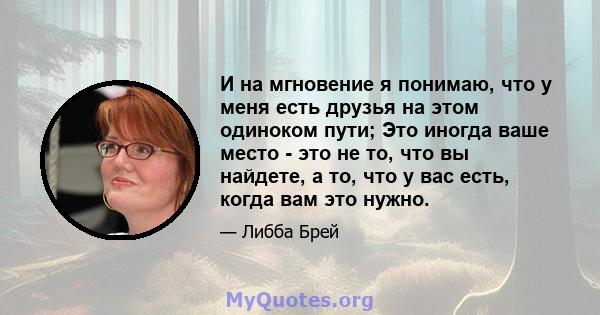 И на мгновение я понимаю, что у меня есть друзья на этом одиноком пути; Это иногда ваше место - это не то, что вы найдете, а то, что у вас есть, когда вам это нужно.