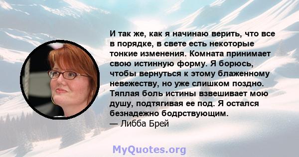 И так же, как я начинаю верить, что все в порядке, в свете есть некоторые тонкие изменения. Комната принимает свою истинную форму. Я борюсь, чтобы вернуться к этому блаженному невежеству, но уже слишком поздно. Тяплая