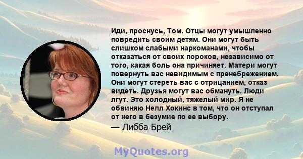 Иди, проснусь, Том. Отцы могут умышленно повредить своим детям. Они могут быть слишком слабыми наркоманами, чтобы отказаться от своих пороков, независимо от того, какая боль она причиняет. Матери могут повернуть вас