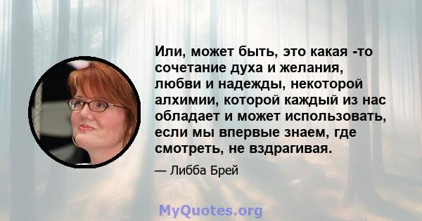 Или, может быть, это какая -то сочетание духа и желания, любви и надежды, некоторой алхимии, которой каждый из нас обладает и может использовать, если мы впервые знаем, где смотреть, не вздрагивая.