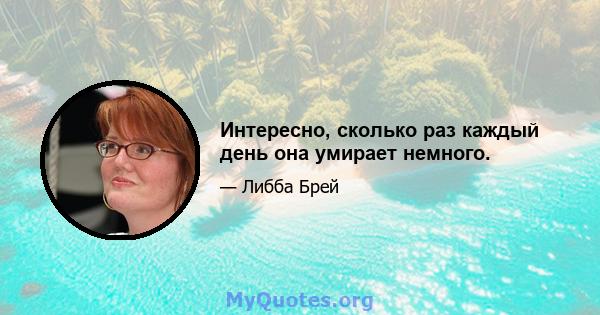 Интересно, сколько раз каждый день она умирает немного.