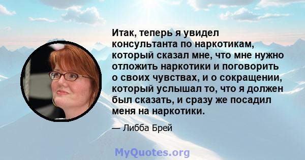 Итак, теперь я увидел консультанта по наркотикам, который сказал мне, что мне нужно отложить наркотики и поговорить о своих чувствах, и о сокращении, который услышал то, что я должен был сказать, и сразу же посадил меня 