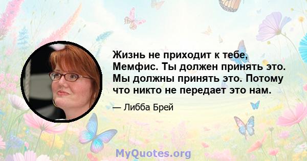 Жизнь не приходит к тебе, Мемфис. Ты должен принять это. Мы должны принять это. Потому что никто не передает это нам.