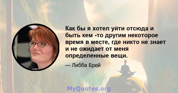 Как бы я хотел уйти отсюда и быть кем -то другим некоторое время в месте, где никто не знает и не ожидает от меня определенные вещи.