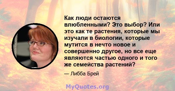 Как люди остаются влюбленными? Это выбор? Или это как те растения, которые мы изучали в биологии, которые мутится в нечто новое и совершенно другое, но все еще являются частью одного и того же семейства растений?