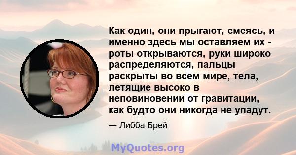 Как один, они прыгают, смеясь, и именно здесь мы оставляем их - роты открываются, руки широко распределяются, пальцы раскрыты во всем мире, тела, летящие высоко в неповиновении от гравитации, как будто они никогда не