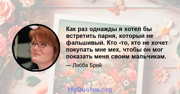 Как раз однажды я хотел бы встретить парня, который не фальшивый. Кто -то, кто не хочет покупать мне мех, чтобы он мог показать меня своим мальчикам.