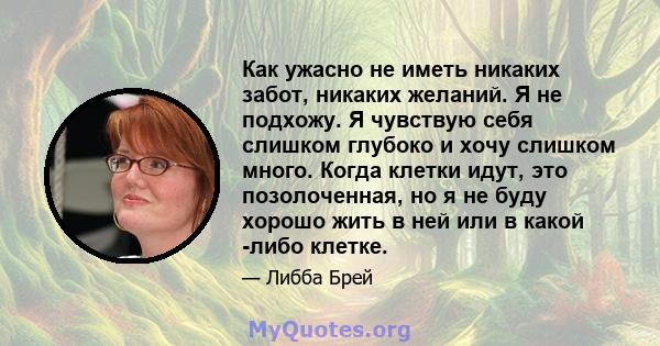 Как ужасно не иметь никаких забот, никаких желаний. Я не подхожу. Я чувствую себя слишком глубоко и хочу слишком много. Когда клетки идут, это позолоченная, но я не буду хорошо жить в ней или в какой -либо клетке.