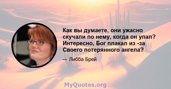 Как вы думаете, они ужасно скучали по нему, когда он упал? Интересно, Бог плакал из -за Своего потерянного ангела?