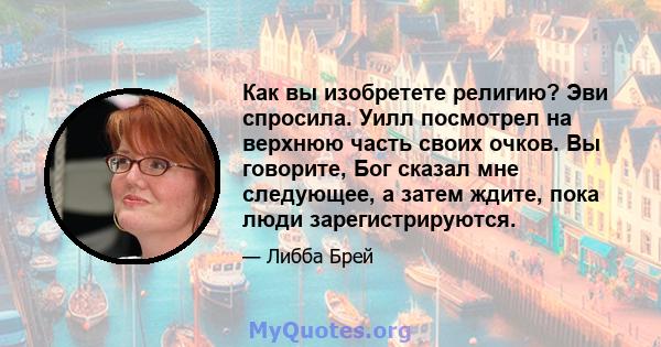 Как вы изобретете религию? Эви спросила. Уилл посмотрел на верхнюю часть своих очков. Вы говорите, Бог сказал мне следующее, а затем ждите, пока люди зарегистрируются.