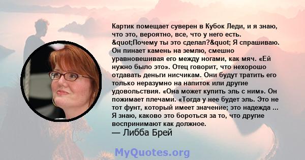 Картик помещает суверен в Кубок Леди, и я знаю, что это, вероятно, все, что у него есть. "Почему ты это сделал?" Я спрашиваю. Он пинает камень на землю, смешно уравновешивая его между ногами, как мяч. «Ей