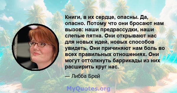 Книги, в их сердце, опасны. Да, опасно. Потому что они бросают нам вызов: наши предрассудки, наши слепые пятна. Они открывают нас для новых идей, новых способов увидеть. Они причиняют нам боль во всех правильных