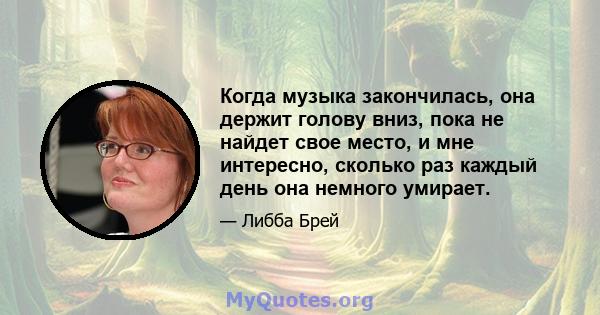 Когда музыка закончилась, она держит голову вниз, пока не найдет свое место, и мне интересно, сколько раз каждый день она немного умирает.