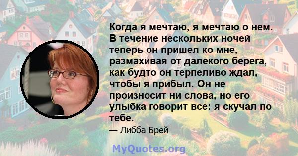 Когда я мечтаю, я мечтаю о нем. В течение нескольких ночей теперь он пришел ко мне, размахивая от далекого берега, как будто он терпеливо ждал, чтобы я прибыл. Он не произносит ни слова, но его улыбка говорит все: я