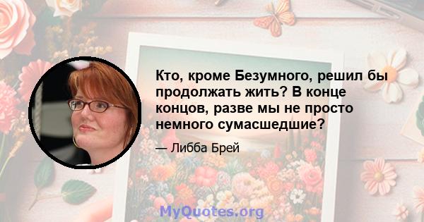 Кто, кроме Безумного, решил бы продолжать жить? В конце концов, разве мы не просто немного сумасшедшие?