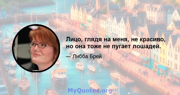 Лицо, глядя на меня, не красиво, но она тоже не пугает лошадей.