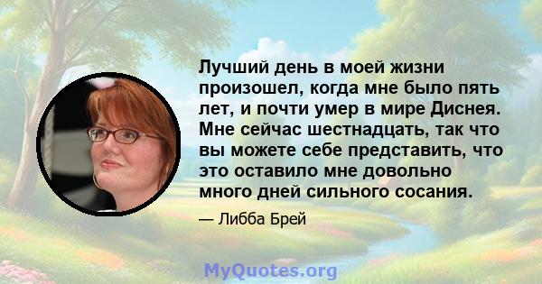 Лучший день в моей жизни произошел, когда мне было пять лет, и почти умер в мире Диснея. Мне сейчас шестнадцать, так что вы можете себе представить, что это оставило мне довольно много дней сильного сосания.