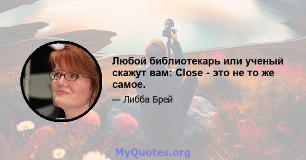 Любой библиотекарь или ученый скажут вам: Close - это не то же самое.